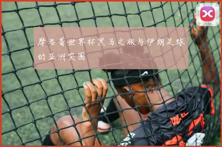 摩洛哥世界杯黑马之旅与伊朗足球的亚洲突围