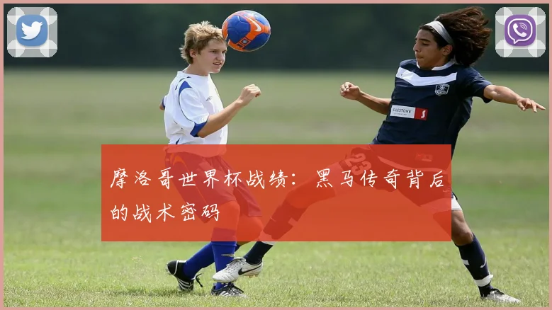 摩洛哥世界杯战绩：黑马传奇背后的战术密码