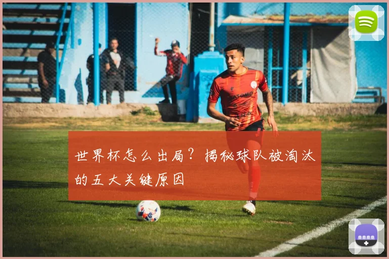 世界杯怎么出局？揭秘球队被淘汰的五大关键原因