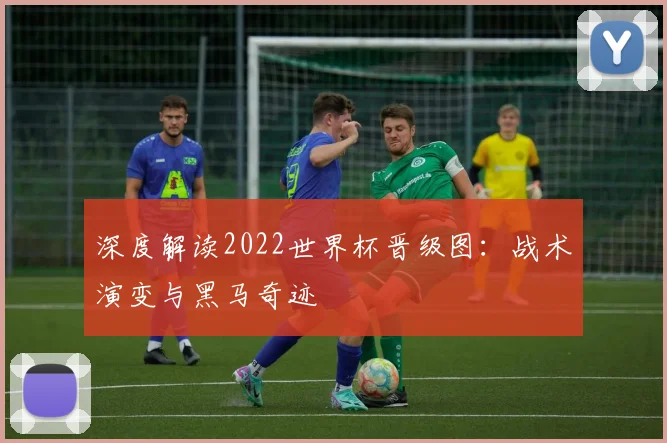 深度解读2022世界杯晋级图：战术演变与黑马奇迹