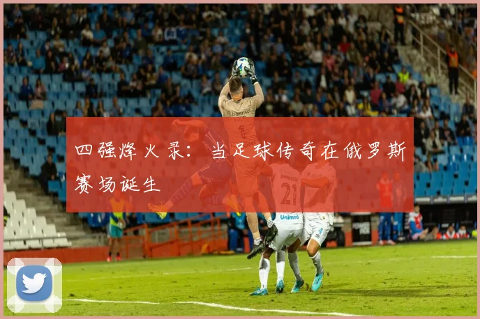 四强烽火录：当足球传奇在俄罗斯赛场诞生