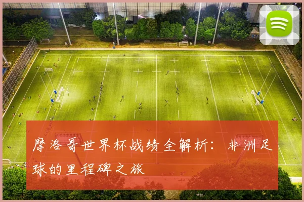 摩洛哥世界杯战绩全解析：非洲足球的里程碑之旅