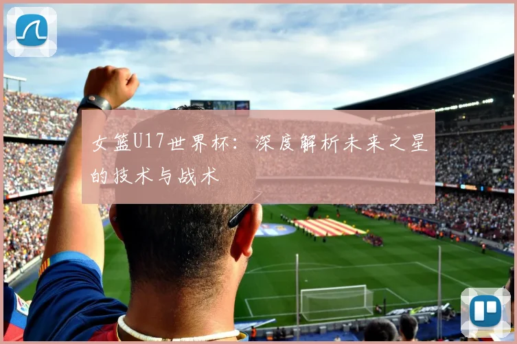 女篮U17世界杯：深度解析未来之星的技术与战术