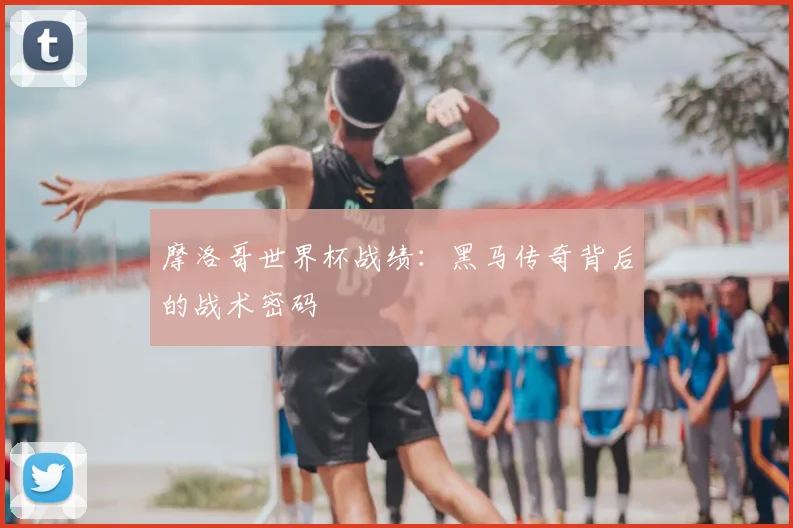 摩洛哥世界杯战绩：黑马传奇背后的战术密码