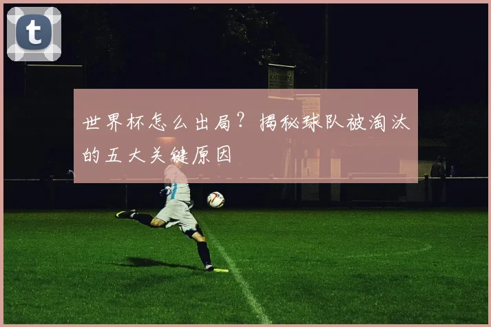 世界杯怎么出局？揭秘球队被淘汰的五大关键原因