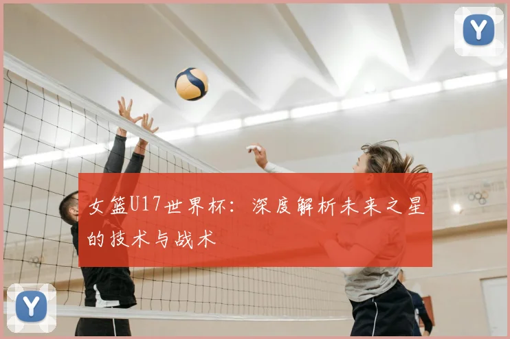 女篮U17世界杯：深度解析未来之星的技术与战术