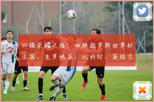 四强荣耀之路：回顾俄罗斯世界杯法国、克罗地亚、比利时、英格兰的晋级传奇