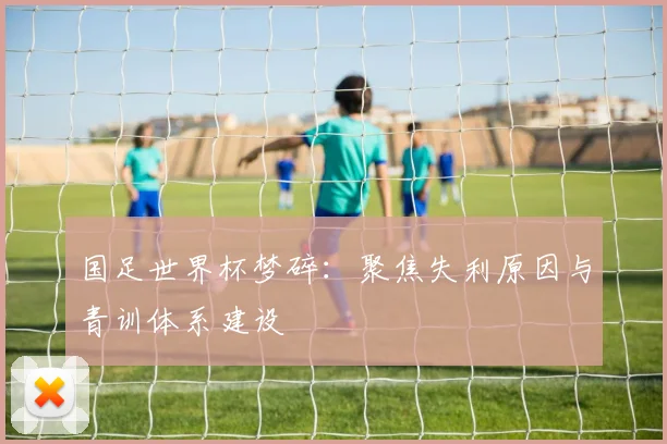 国足世界杯梦碎：聚焦失利原因与青训体系建设