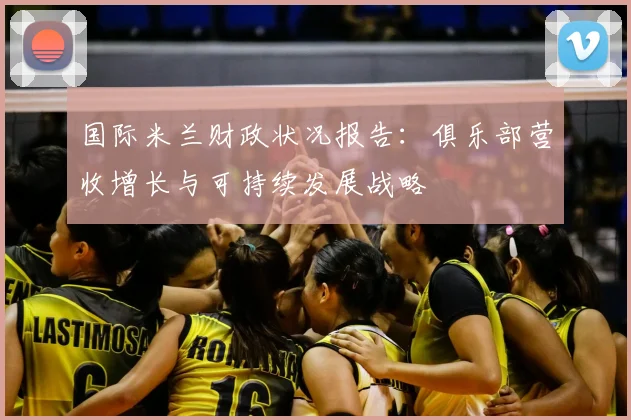 国际米兰财政状况报告:俱乐部营收增长与可持续发展战略