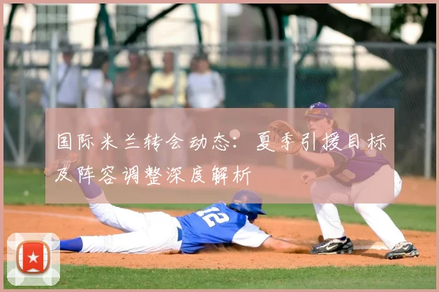 国际米兰转会动态：夏季引援目标及阵容调整深度解析