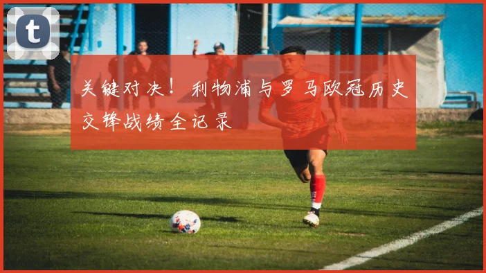 关键对决！利物浦与罗马欧冠历史交锋战绩全记录