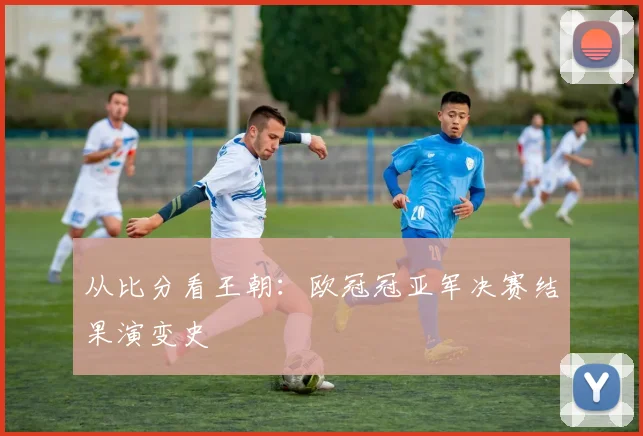 从比分看王朝：欧冠冠亚军决赛结果演变史