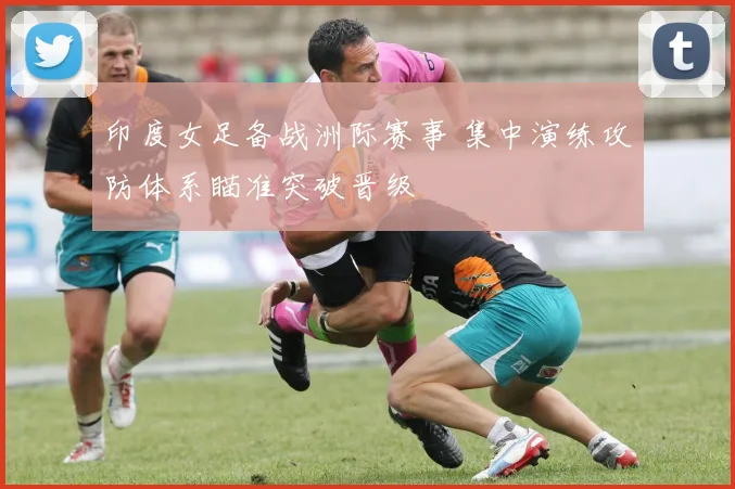 印度女足备战洲际赛事 集中演练攻防体系瞄准突破晋级