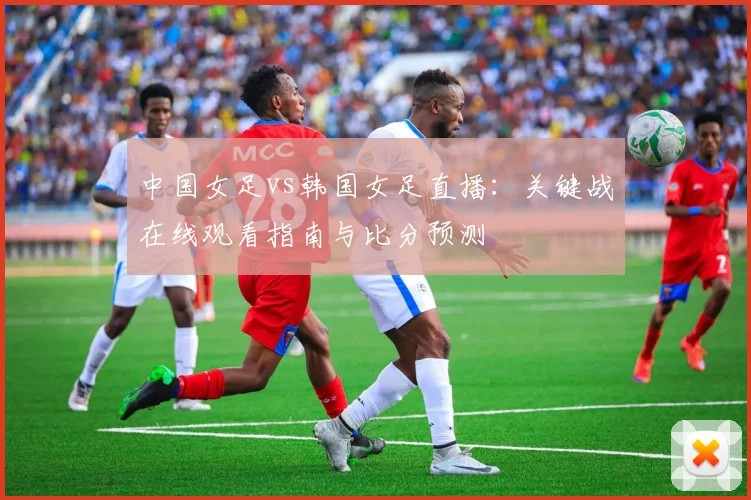 中国女足vs韩国女足直播:关键战在线观看指南与比分预测