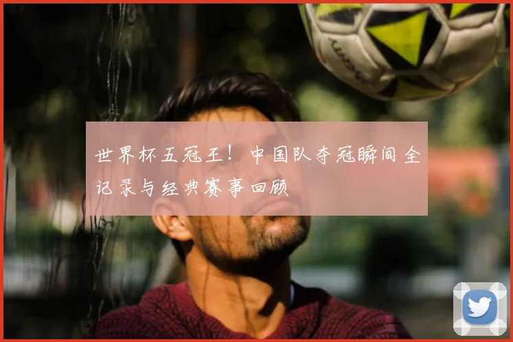 世界杯五冠王！中国队夺冠瞬间全记录与经典赛事回顾
