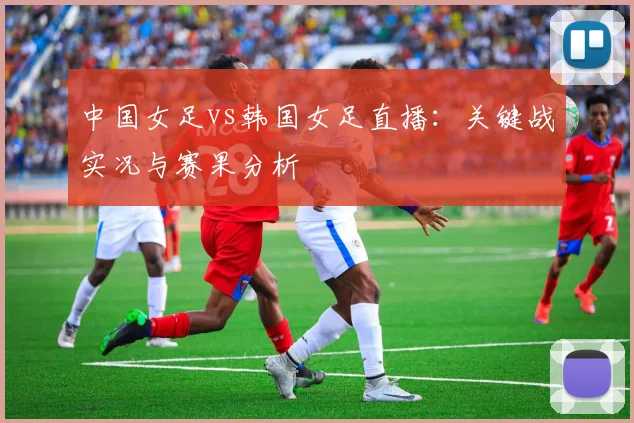 中国女足vs韩国女足直播：关键战实况与赛果分析