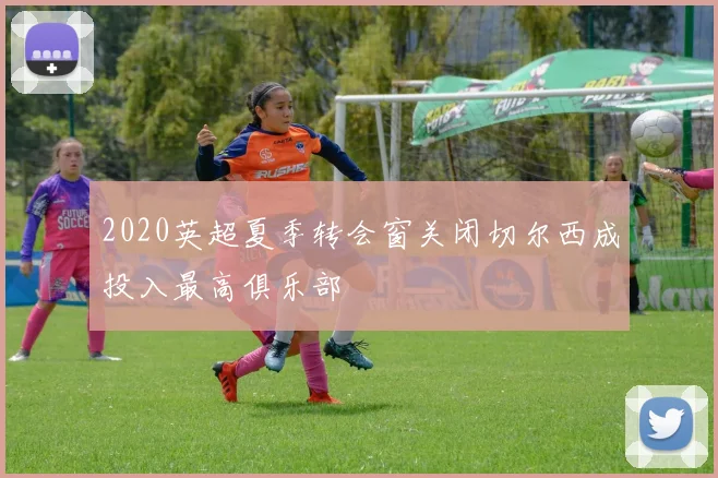 2020英超夏季转会窗关闭切尔西成投入最高俱乐部