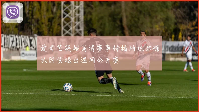 爱奇艺英超高清赛事转播纳达尔确认因伤退出温网公开赛