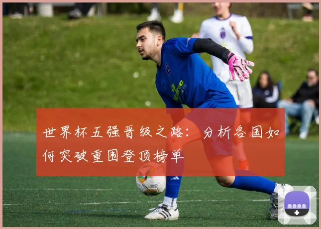 世界杯五强晋级之路：分析各国如何突破重围登顶榜单