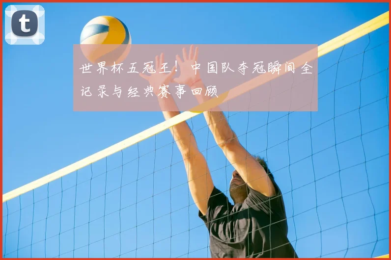 世界杯五冠王！中国队夺冠瞬间全记录与经典赛事回顾