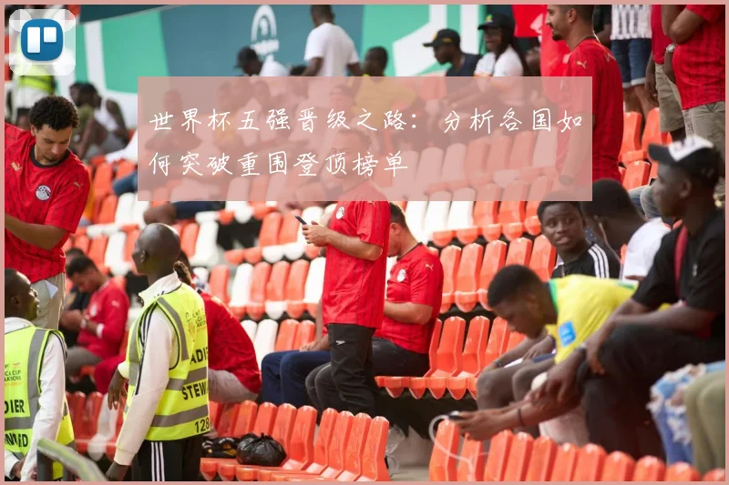 世界杯五强晋级之路：分析各国如何突破重围登顶榜单