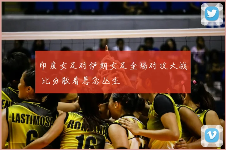 印度女足对伊朗女足全场对攻大战 比分胶着悬念丛生