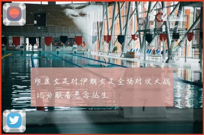 印度女足对伊朗女足全场对攻大战 比分胶着悬念丛生